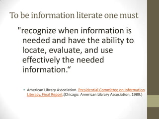 To be information literate one must
  "recognize when information is
   needed and have the ability to
   locate, evaluate, and use
   effectively the needed
   information.“

    American Library Association. Presidential Committee on Information
     Literacy. Final Report.(Chicago: American Library Association, 1989.)
 