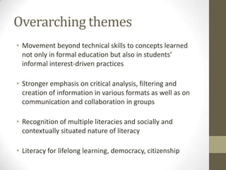 Overarching themes
• Movement beyond technical skills to concepts learned
  not only in formal education but also in students’
  informal interest-driven practices

• Stronger emphasis on critical analysis, filtering and
  creation of information in various formats as well as on
  communication and collaboration in groups

• Recognition of multiple literacies and socially and
  contextually situated nature of literacy

• Literacy for lifelong learning, democracy, citizenship
 