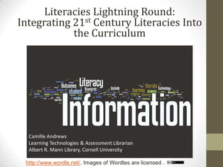 Literacies Lightning Round:
Integrating 21st Century Literacies Into
            the Curriculum




  Camille Andrews
  Learning Technologies & Assessment Librarian
  Albert R. Mann Library, Cornell University

 http://www.wordle.net/. Images of Wordles are licensed .
 