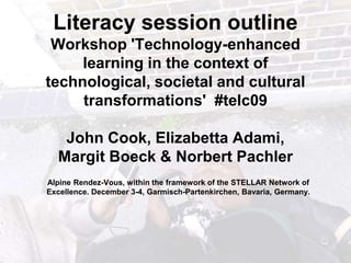 Literacy session outline Workshop &apos;Technology-enhanced learning in the context of technological, societal and cultural transformations&apos;  #telc09John Cook, ElizabettaAdami, Margit Boeck & Norbert Pachler Alpine Rendez-Vous, within the framework of the STELLAR Network of Excellence. December 3-4, Garmisch-Partenkirchen, Bavaria, Germany. 