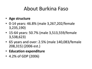 About Burkina Faso
• Age structure
• 0-14 years: 46.8% (male 3,267,202/female
3,235,190)
• 15-64 years: 50.7% (male 3,513,559/female
3,538,623)
• 65 years and over: 2.5% (male 140,083/female
208,315) (2006 est.)
• Education expenditure
• 4.2% of GDP (2006)

 