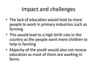 Impact and challenges
• The lack of education would lead to more
people to work in primary industries such as
farming
• This would lead to a high birth rate in the
country as the people want more children to
help in farming
• Majority of the youth would also not receve
education as most of them are working in
farms

 