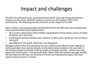 Impact and challenges
The BEP has achieved major accomplishments which have had strong and positive
impacts on the entire education system as well as on the quality of life of the
beneficiaries. The following are key indicators of the impact of the BEP.
Many children and young people have benefited from the BEP and many beneficiaries
have acquired professional qualifications:
• 36 E centres catering for 2,832 children aged between three and sis years, of which
50.28 per cent were girls
• 112 bilingual primary schools with a total of 14,301 pupils, 46.82 per cent of whom
were girls
• two CMS with 337 pupils, 48.37 per cent being girls.
Bilingual schools have also proved to be more efficient and effective with regards to
skills acquisition than normal schools. As the table below indicates, the pass rate in
the Primary School Certificate (CEP) for pupils in bilingual schools – where they only
spend four to five years – has generally been higher than the national average, despite
the fact that the CEP tests are entirely in French and intended for pupils who have
spent at least six years in school.

 