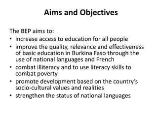 Aims and Objectives
The BEP aims to:
• increase access to education for all people
• improve the quality, relevance and effectiveness
of basic education in Burkina Faso through the
use of national languages and French
• combat illiteracy and to use literacy skills to
combat poverty
• promote development based on the country’s
socio-cultural values and realities
• strengthen the status of national languages

 