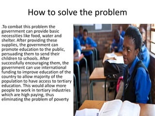 How to solve the problem
.To combat this problem the
government can provide basic
necessities like food, water and
shelter. After providing these
supplies, the government can
promote education to the public,
persuading them to send their
children to schools. After
successfully encouraging them, the
government can use international
funding to improve education of the
country to allow majority of the
population to have access to tertiary
education. This would allow more
people to work in tertiary industries
which are high paying, thus
eliminating the problem of poverty

 