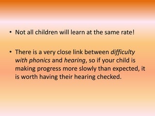 • Not all children will learn at the same rate! 
• There is a very close link between difficulty 
with phonics and hearing, so if your child is 
making progress more slowly than expected, it 
is worth having their hearing checked. 
 