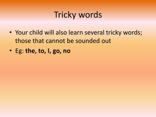 Tricky words 
• Your child will also learn several tricky words; 
those that cannot be sounded out 
• Eg: the, to, I, go, no 
 
