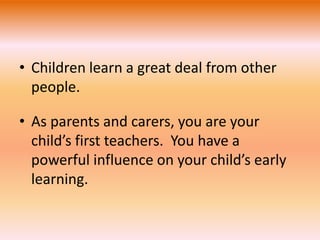 • Children learn a great deal from other 
people. 
• As parents and carers, you are your 
child’s first teachers. You have a 
powerful influence on your child’s early 
learning. 
 