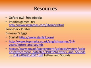 Resources 
• Oxford owl- free ebooks 
• Phonics games- try 
http://www.ictgames.com/literacy.html 
Poop Deck Pirates 
Dinosaur’s Eggs 
• Starfall http://www.starfall.com/ 
• http://www.topmarks.co.uk/english-games/5-7- 
years/letters-and-sounds 
• https://www.gov.uk/government/uploads/system/uplo 
ads/attachment_data/file/190599/Letters_and_Sounds 
_-_DFES-00281-2007.pdf Letters and Sounds 
 