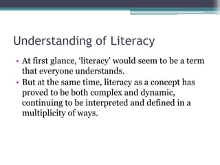 Understanding of Literacy
• At first glance, ‘literacy’ would seem to be a term
that everyone understands.
• But at the same time, literacy as a concept has
proved to be both complex and dynamic,
continuing to be interpreted and defined in a
multiplicity of ways.
 
