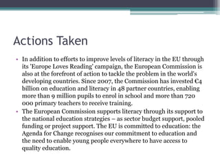 Actions Taken
• In addition to efforts to improve levels of literacy in the EU through
its 'Europe Loves Reading' campaign, the European Commission is
also at the forefront of action to tackle the problem in the world's
developing countries. Since 2007, the Commission has invested €4
billion on education and literacy in 48 partner countries, enabling
more than 9 million pupils to enrol in school and more than 720
000 primary teachers to receive training.
• The European Commission supports literacy through its support to
the national education strategies – as sector budget support, pooled
funding or project support. The EU is committed to education: the
Agenda for Change recognises our commitment to education and
the need to enable young people everywhere to have access to
quality education.
 