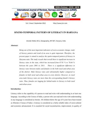 SPATIO-TEMPORAL PATTERN OF LITERACY IN HARYANA
Jitender Malik, M.Sc. (Geography), JRF-NET, Haryana, India
Abstract:
Being one of the most important indicators of socio-economic change, study
of literacy pattern and trend of an area is quite important. Therefore, the
present paper is aimed to analyze the spatio-temporal pattern of literacy in
Haryana state. The study reveals that overall there is significant increase in
literacy rates in the state, which has increased from 67.91 % to 76.64 %
between the years 2001 to 2011. There is a significant difference in
literacy rates between males and females in the both rural and urban area
of the district. Male literacy rates and substantially higher compared to
females in both rural and urban area in every district. However, in rural
area male literacy rates are more than the corresponding female's literacy
rates. Thus, females are lagging far behind males in literacy in both rural
and urban areas.
Introduction:
Literacy refers to the capability of a person to read and write with understanding in at least one
language. According to the Census of India, a person who can read and write with understanding
in any language is considered as literate. All children below the age of 6 years have been treated
as illiterate ( Census of India ). Literacy is considered as a fairly reliable index of socio-cultural
and economic advancement. It is essential for social reconstruction, improvement, in quality of
 
