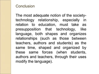 Conclusion
The most adequate notion of the society-
technology relationship, especially in
relation to education, must take as
presupposition that technology, like
language, both shapes and organizes
relationships (such as those between
teachers, authors and students) as the
same time, shaped and organized by
these same forces (when students,
authors and teachers, through their uses
modify the language).
 