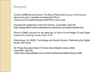 Bibliografy
Cordes S (2009) Broad Horizons: The Role of Multimodal Literacy in 21st Century
Library Instruction. Available (consulted April 03) at:
<http://www.ifla.org/files/hq/papers/ifla75/94-cordes-en.pdf
Educational Leadership in the 21st Century. (Consulted April 03)
https://gregmiller21stcenturyleadership.wordpress.com/tag/competencies
Martin A (2006) Literacies for the digital age. In: Martin A and Madigan D (eds) Digital
Literacies for Learning. London: Facet, 3–25.
Warschauer, M. (2003), Technology and Social Inclusion: Rethinking the Digital
Divide. MIT Press
20 Things Educators Need To Know About Digital Literacy Skills
(consulted april 03)
<http://www.opencolleges.edu.au/informed/features/digital-literacy-skills
 