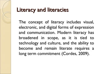Literacy and literaciesLiteracy and literacies
The concept of literacy includes visual,
electronic, and digital forms of expression
and communication. Modern literacy has
broadened in scope, as it is tied to
technology and culture, and the ability to
become and remain literate requires a
long term commitment (Cordes, 2009).
 