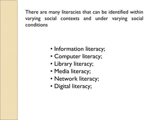 There are many literacies that can be identified within
varying social contexts and under varying social
conditions
• Information literacy;
• Computer literacy;
• Library literacy;
• Media literacy;
• Network literacy;
• Digital literacy;
 