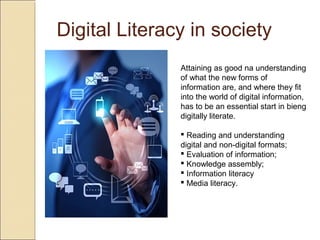 Digital Literacy in society
Attaining as good na understanding
of what the new forms of
information are, and where they fit
into the world of digital information,
has to be an essential start in bieng
digitally literate.
 Reading and understanding
digital and non-digital formats;
 Evaluation of information;
 Knowledge assembly;
 Information literacy
 Media literacy.
 