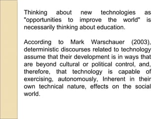 Thinking about new technologies as
"opportunities to improve the world" is
necessarily thinking about education.
According to Mark Warschauer (2003),
deterministic discourses related to technology
assume that their development is in ways that
are beyond cultural or political control, and,
therefore, that technology is capable of
exercising, autonomously, Inherent in their
own technical nature, effects on the social
world.
 