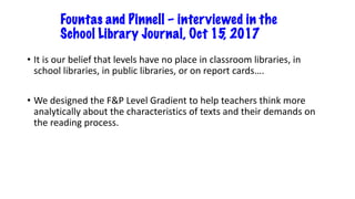 Fountas and Pinnell – interviewed in the
School Library Journal, Oct 15, 2017
• It is our belief that levels have no place in classroom libraries, in
school libraries, in public libraries, or on report cards….
• We designed the F&P Level Gradient to help teachers think more
analytically about the characteristics of texts and their demands on
the reading process.
 