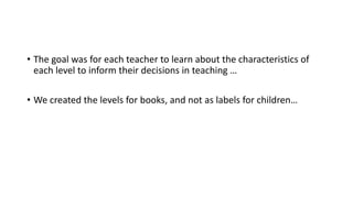 • The goal was for each teacher to learn about the characteristics of
each level to inform their decisions in teaching …
• We created the levels for books, and not as labels for children…
 