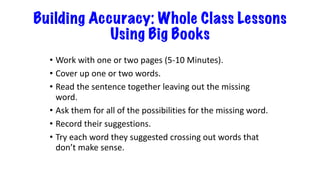 Building Accuracy: Whole Class Lessons
Using Big Books
• Work with one or two pages (5-10 Minutes).
• Cover up one or two words.
• Read the sentence together leaving out the missing
word.
• Ask them for all of the possibilities for the missing word.
• Record their suggestions.
• Try each word they suggested crossing out words that
don’t make sense.
 