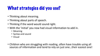 What strategies did you use?
• Thinking about meaning.
• Thinking about parts of speech.
• Thinking if the word would sound right.
• With the ‘initial’ you now had visual information to add in.
• Meaning
• Syntax and sound
• Visual
• Children who are struggling with reading, often have trouble using all
sources of information and tend to rely on just one…their easiest one!
 