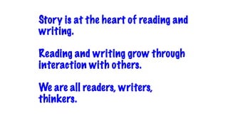 Story is at the heart of reading and
writing.
Reading and writing grow through
interaction with others.
We are all readers, writers,
thinkers.
 