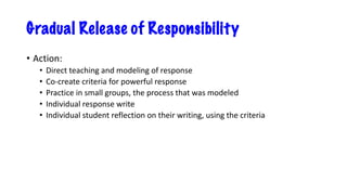 Gradual Release of Responsibility
• Action:
• Direct teaching and modeling of response
• Co-create criteria for powerful response
• Practice in small groups, the process that was modeled
• Individual response write
• Individual student reflection on their writing, using the criteria
 