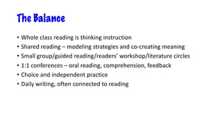 The Balance
• Whole class reading is thinking instruction
• Shared reading – modeling strategies and co-creating meaning
• Small group/guided reading/readers’ workshop/literature circles
• 1:1 conferences – oral reading, comprehension, feedback
• Choice and independent practice
• Daily writing, often connected to reading
 