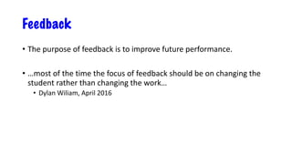 Feedback
• The purpose of feedback is to improve future performance.
• …most of the time the focus of feedback should be on changing the
student rather than changing the work…
• Dylan Wiliam, April 2016
 