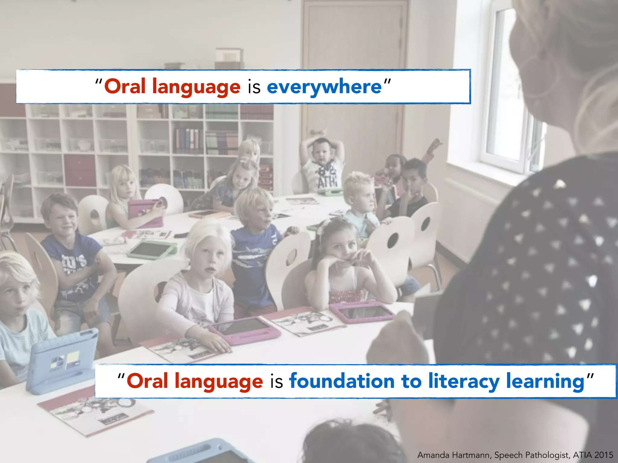 “Oral language is everywhere”
“Oral language is foundation to literacy learning”
Amanda Hartmann, Speech Pathologist, ATIA 2015
 