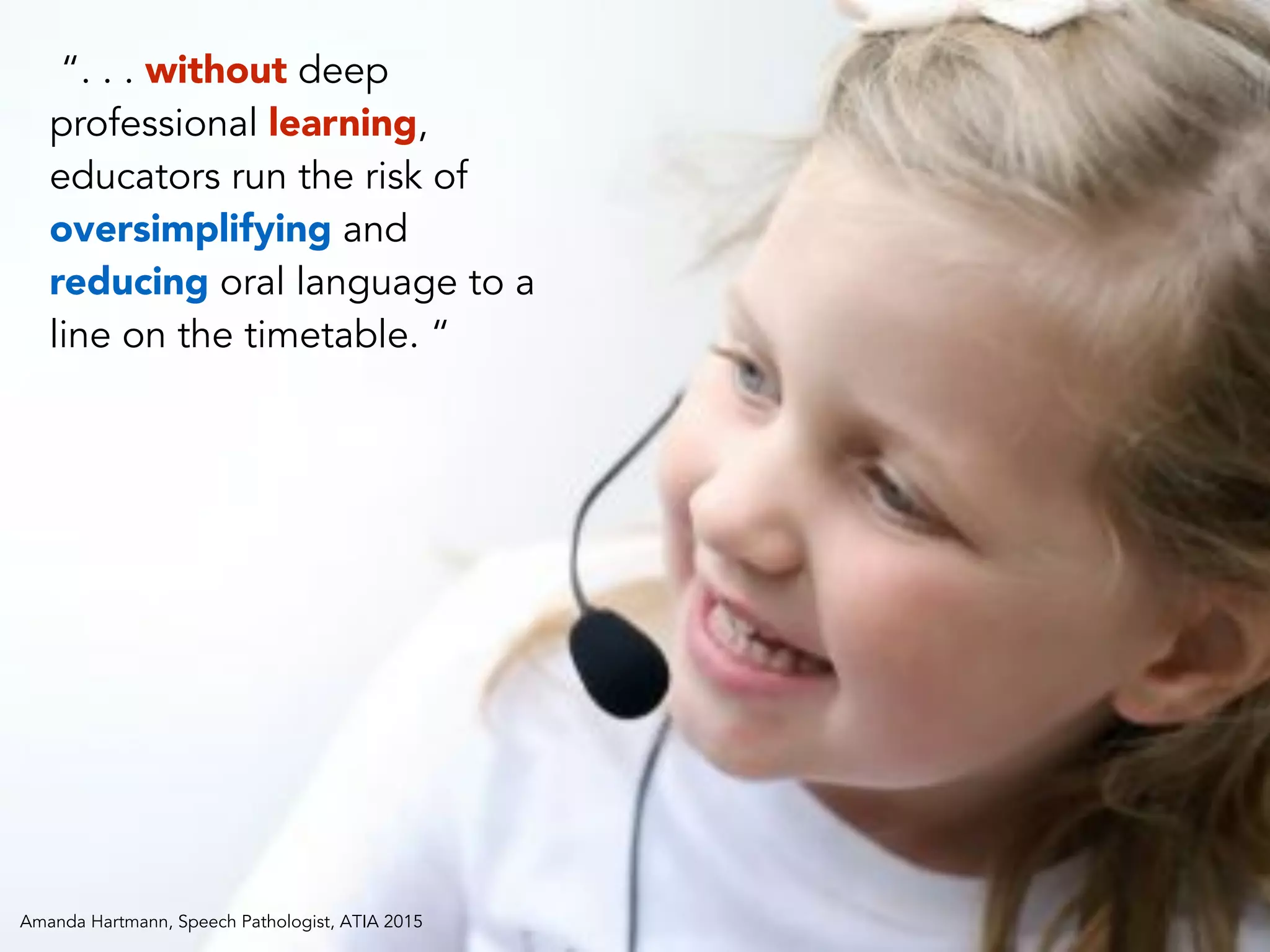 “. . . without deep
professional learning,
educators run the risk of
oversimplifying and
reducing oral language to a
line on the timetable. “
Amanda Hartmann, Speech Pathologist, ATIA 2015
 