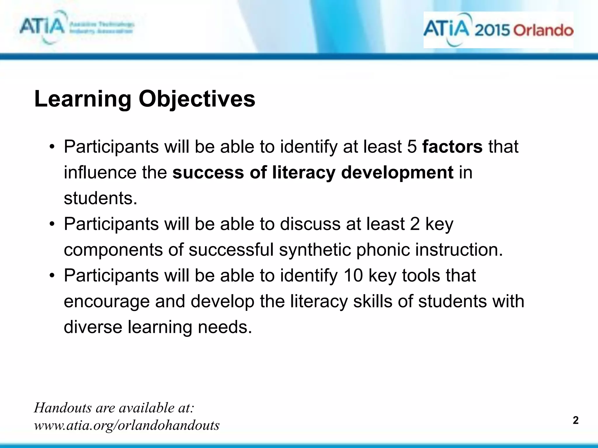 Learning Objectives
• Participants will be able to identify at least 5 factors that
influence the success of literacy development in
students.
• Participants will be able to discuss at least 2 key
components of successful synthetic phonic instruction.
• Participants will be able to identify 10 key tools that
encourage and develop the literacy skills of students with
diverse learning needs.
2
Handouts are available at:
www.atia.org/orlandohandouts
 