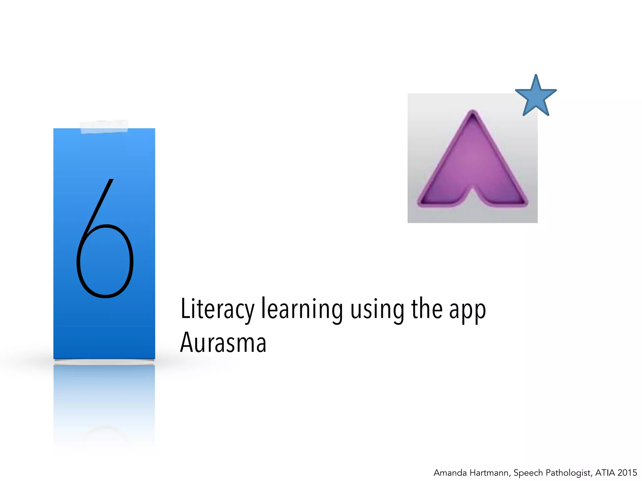 6 Literacy learning using the app
Aurasma
Amanda Hartmann, Speech Pathologist, ATIA 2015
 