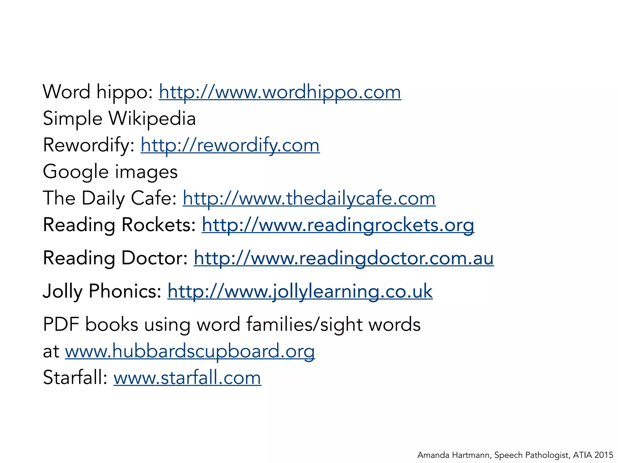 Word hippo: http://www.wordhippo.com
Simple Wikipedia
Rewordify: http://rewordify.com
Google images
The Daily Cafe: http://www.thedailycafe.com
Reading Rockets: http://www.readingrockets.org
Reading Doctor: http://www.readingdoctor.com.au
Jolly Phonics: http://www.jollylearning.co.uk
PDF books using word families/sight words
at www.hubbardscupboard.org
Starfall: www.starfall.com
Amanda Hartmann, Speech Pathologist, ATIA 2015
 