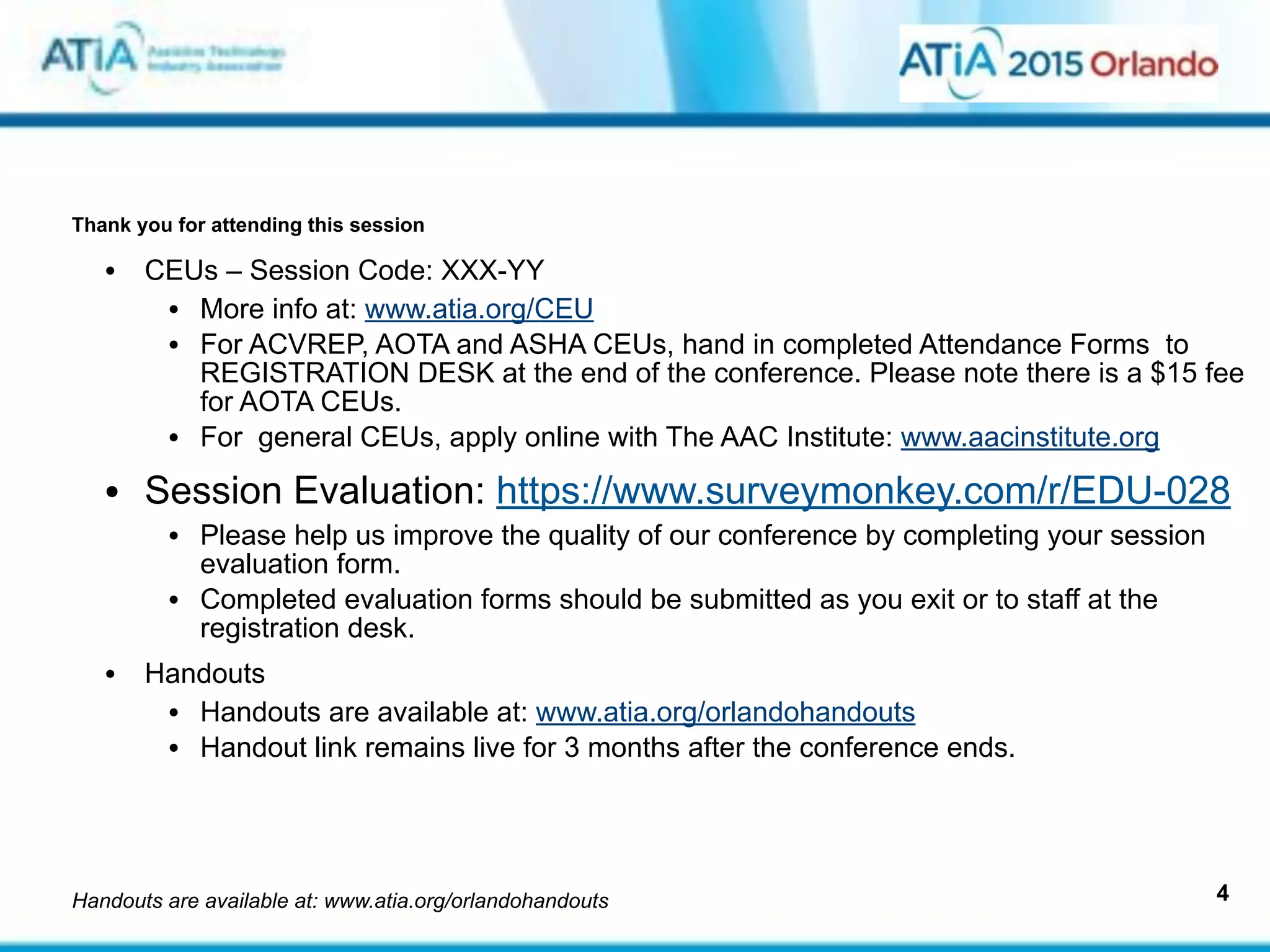  
 
Thank you for attending this session
4
• CEUs – Session Code: XXX-YY
• More info at: www.atia.org/CEU
• For ACVREP, AOTA and ASHA CEUs, hand in completed Attendance Forms to
REGISTRATION DESK at the end of the conference. Please note there is a $15 fee
for AOTA CEUs.
• For general CEUs, apply online with The AAC Institute: www.aacinstitute.org
• Session Evaluation: https://www.surveymonkey.com/r/EDU-028
• Please help us improve the quality of our conference by completing your session
evaluation form.
• Completed evaluation forms should be submitted as you exit or to staff at the
registration desk.
• Handouts
• Handouts are available at: www.atia.org/orlandohandouts
• Handout link remains live for 3 months after the conference ends.
Handouts are available at: www.atia.org/orlandohandouts
 