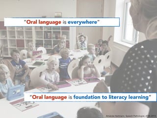“Oral language is everywhere”
“Oral language is foundation to literacy learning”
Amanda Hartmann, Speech Pathologist, ATIA 2015
 