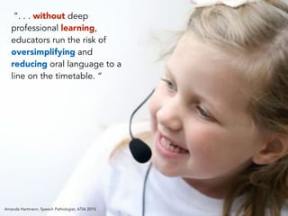 “. . . without deep
professional learning,
educators run the risk of
oversimplifying and
reducing oral language to a
line on the timetable. “
Amanda Hartmann, Speech Pathologist, ATIA 2015
 