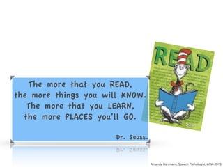 The more that you READ,!
the more things you will KNOW.!
The more that you LEARN,!
the more PLACES you’ll GO.!
!
Dr. Seuss.
Amanda Hartmann, Speech Pathologist, ATIA 2015
 