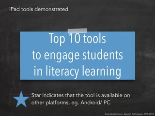 Top 10 tools
to engage students
in literacy learning
Amanda Hartmann, Speech Pathologist, ATIA 2015
iPad tools demonstrated
Star indicates that the tool is available on
other platforms, eg. Android/ PC
 