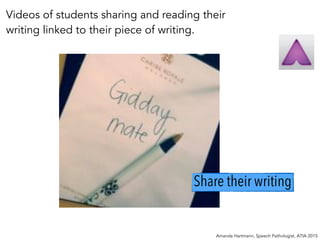 Amanda Hartmann, Speech Pathologist, ATIA 2015
Share their writing
Videos of students sharing and reading their
writing linked to their piece of writing.
 