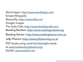 Word hippo: http://www.wordhippo.com
Simple Wikipedia
Rewordify: http://rewordify.com
Google images
The Daily Cafe: http://www.thedailycafe.com
Reading Rockets: http://www.readingrockets.org
Reading Doctor: http://www.readingdoctor.com.au
Jolly Phonics: http://www.jollylearning.co.uk
PDF books using word families/sight words
at www.hubbardscupboard.org
Starfall: www.starfall.com
Amanda Hartmann, Speech Pathologist, ATIA 2015
 