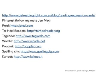 http://www.getreadingright.com.au/blog/reading-expression-cards/
Pinterest (follow my mate Jen Mac)
Prezi: http://prezi.com
Tar Heel Readers: http://tarheelreader.org
Tagxedo: http://www.tagxedo.com
Wordle: http://www.wordle.net
Popplet: http://popplet.com
Spelling city: http://www.spellingcity.com
Kahoot: http://www.kahoot.it
Amanda Hartmann, Speech Pathologist, ATIA 2015
 