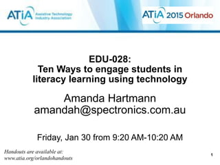 EDU-028:  
Ten Ways to engage students in
literacy learning using technology
Amanda Hartmann
amandah@spectronics.com.au
!
!
Friday, Jan 30 from 9:20 AM-10:20 AM
Handouts are available at:
www.atia.org/orlandohandouts
1
 