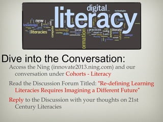 Dive into the Conversation:
Access the Ning (innovate2013.ning.com) and our
conversation under Cohorts - Literacy
Read the Discussion Forum Titled: “Re-defining Learning
Literacies Requires Imagining a Different Future”
Reply to the Discussion with your thoughts on 21st
Century Literacies
 