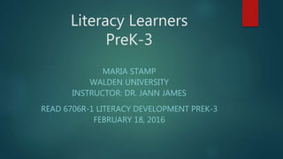 Literacy Learners
PreK-3
MARIA STAMP
WALDEN UNIVERSITY
INSTRUCTOR: DR. JANN JAMES
READ 6706R-1 LITERACY DEVELOPMENT PREK-3
FEBRUARY 18, 2016
 
