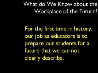 What do We Know about the Workplace of the Future? For the first time in history, our job as educators is to prepare our students for a future that we can not clearly describe. 