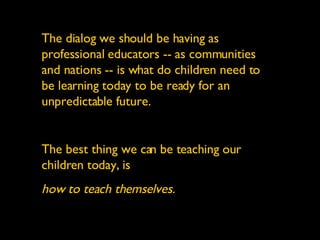 The dialog we should be having as professional educators -- as communities and nations -- is what do children need to be learning today to be ready for an unpredictable future. The best thing we can be teaching our children today, is  how to teach themselves. 
