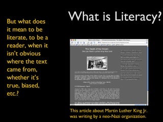 What is Literacy? But what does it mean to be literate, to be a reader, when it isn’t obvious where the text came from, whether it’s true, biased, etc.? This article about Martin Luther King Jr. was writing by a neo-Nazi organization. 
