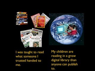 We were taught to read what somebody handed to us. I was taught to read what someone I trusted handed to me. My children are reading in a grow digital library than anyone can publish to. 